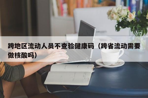 跨地区流动人员不查验健康码（跨省流动需要做核酸吗）