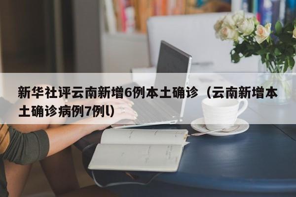 新华社评云南新增6例本土确诊(云南新增本土确诊病例7例l)