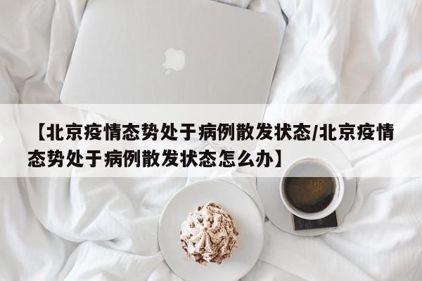 【北京疫情态势处于病例散发状态/北京疫情态势处于病例散发状态怎么办】