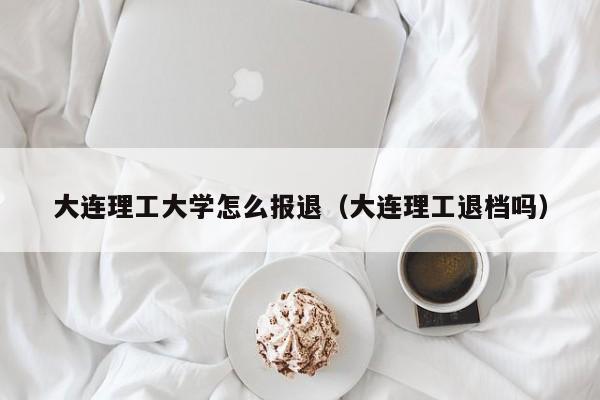 大连理工大学怎么报退(大连理工退档吗)