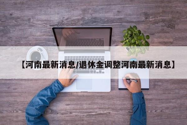 【河南最新消息/退休金调整河南最新消息】