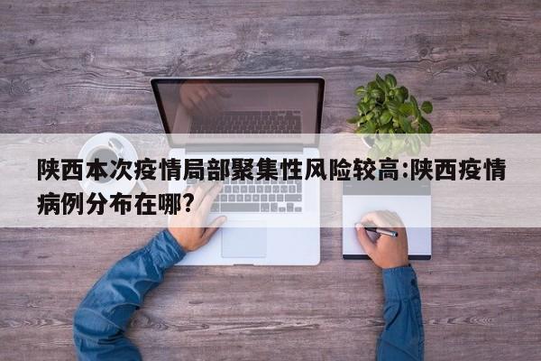 陕西本次疫情局部聚集性风险较高:陕西疫情病例分布在哪?