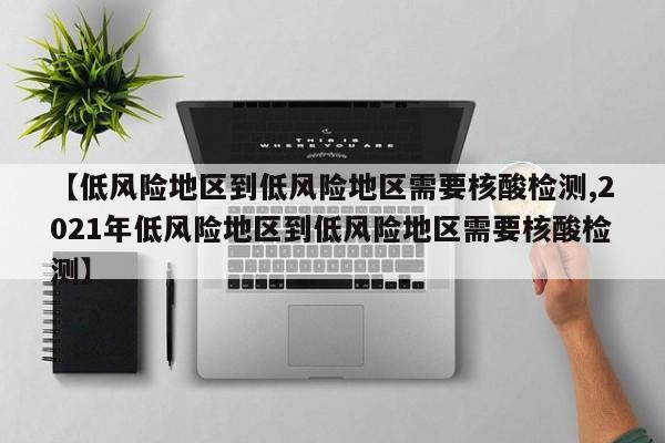 【低风险地区到低风险地区需要核酸检测,2021年低风险地区到低风险地区需要核酸检测】