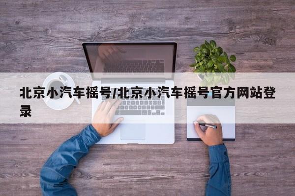 北京小汽车摇号/北京小汽车摇号官方网站登录