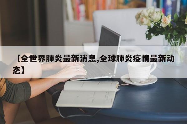 【全世界肺炎最新消息,全球肺炎疫情最新动态】