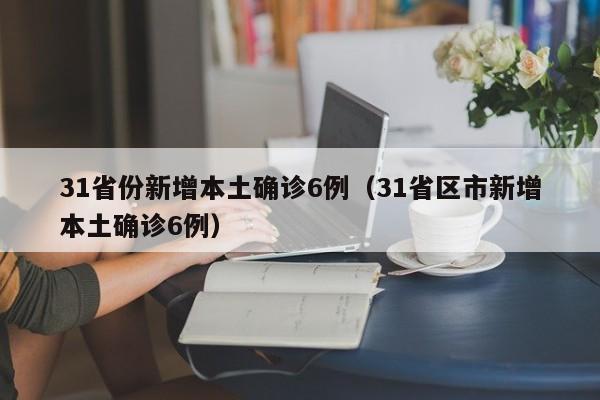 31省份新增本土确诊6例(31省区市新增本土确诊6例)
