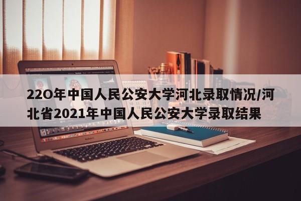 22O年中国人民公安大学河北录取情况/河北省2021年中国人民公安大学录取结果
