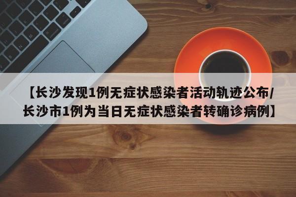 【长沙发现1例无症状感染者活动轨迹公布/长沙市1例为当日无症状感染者转确诊病例】