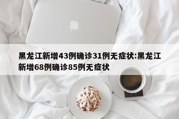 黑龙江新增43例确诊31例无症状:黑龙江新增68例确诊85例无症状