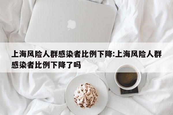 上海风险人群感染者比例下降:上海风险人群感染者比例下降了吗