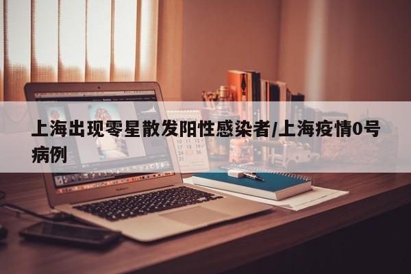 上海出现零星散发阳性感染者/上海疫情0号病例