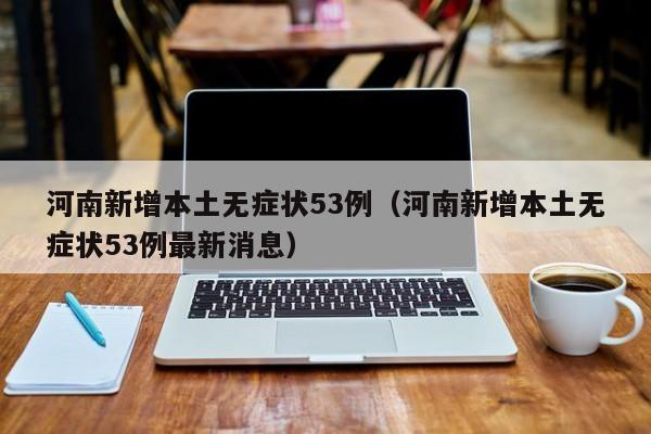 河南新增本土无症状53例(河南新增本土无症状53例最新消息)