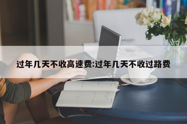 过年几天不收高速费:过年几天不收过路费