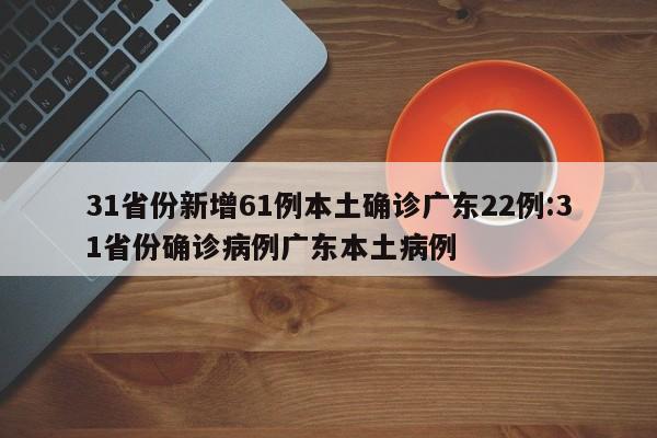 31省份新增61例本土确诊广东22例:31省份确诊病例广东本土病例