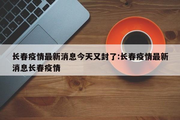 长春疫情最新消息今天又封了:长春疫情最新消息长春疫情
