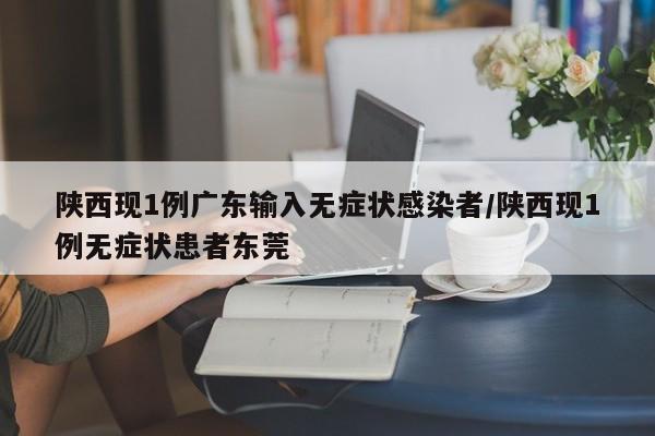 陕西现1例广东输入无症状感染者/陕西现1例无症状患者东莞
