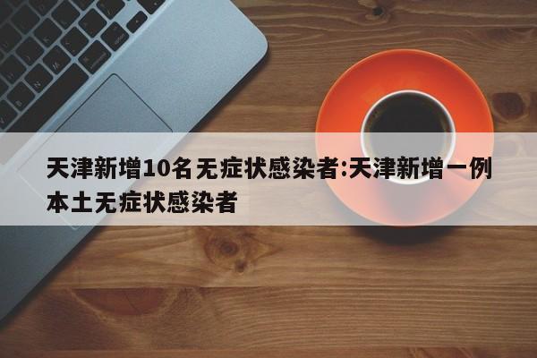 天津新增10名无症状感染者:天津新增一例本土无症状感染者