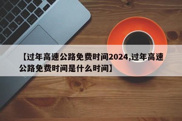 【过年高速公路免费时间2024,过年高速公路免费时间是什么时间】