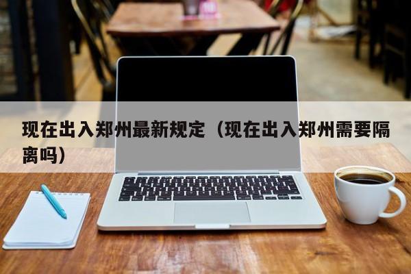 现在出入郑州最新规定(现在出入郑州需要隔离吗)