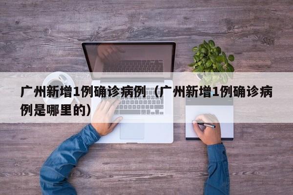 广州新增1例确诊病例(广州新增1例确诊病例是哪里的)
