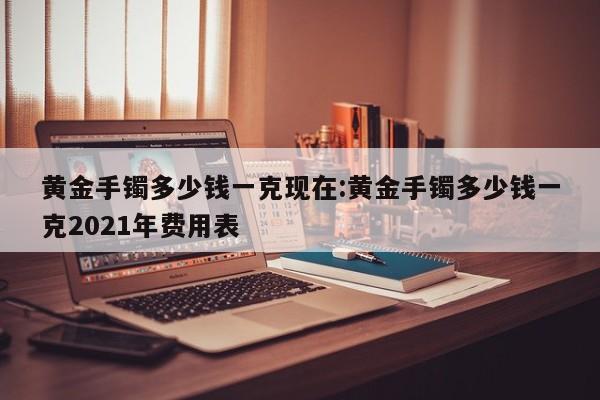 黄金手镯多少钱一克现在:黄金手镯多少钱一克2021年费用表