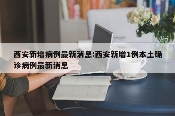 西安新增病例最新消息:西安新增1例本土确诊病例最新消息